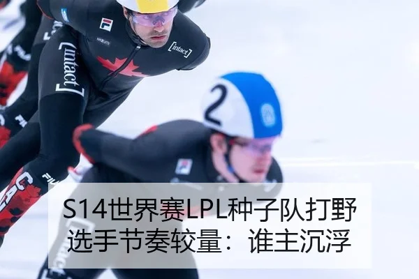 S14世界赛LPL种子队打野选手节奏较量：谁主沉浮
